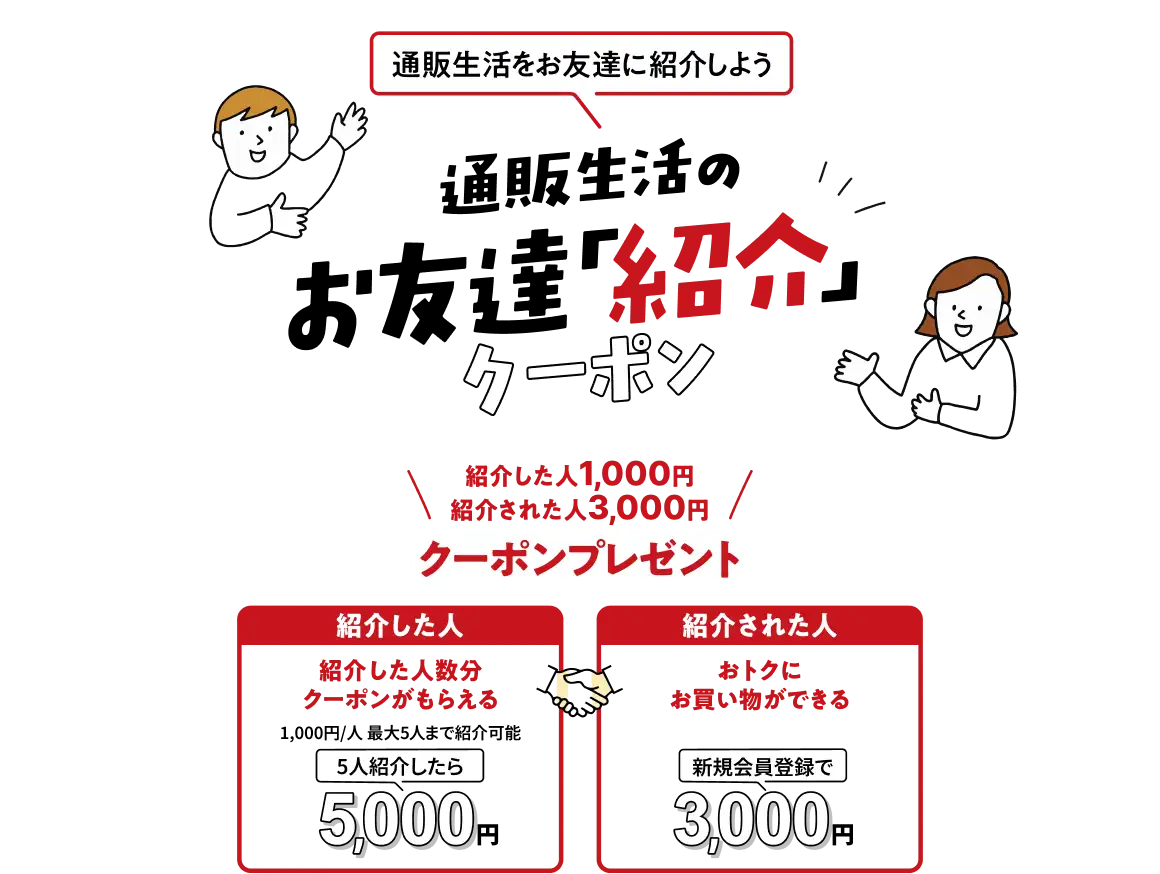 通販生活をお友達に紹介しよう 通販生活のお友達「紹介」クーポン 紹介した人1,000円 紹介された人3,000円クーポンプレゼント 紹介した人:紹介した人数分クーポンがもらえる(1,000円/人 最大5人まで紹介可能、5人紹介したら5,000円) 紹介された人:おトクにお買い物ができる(新規会員登録で3,000円)