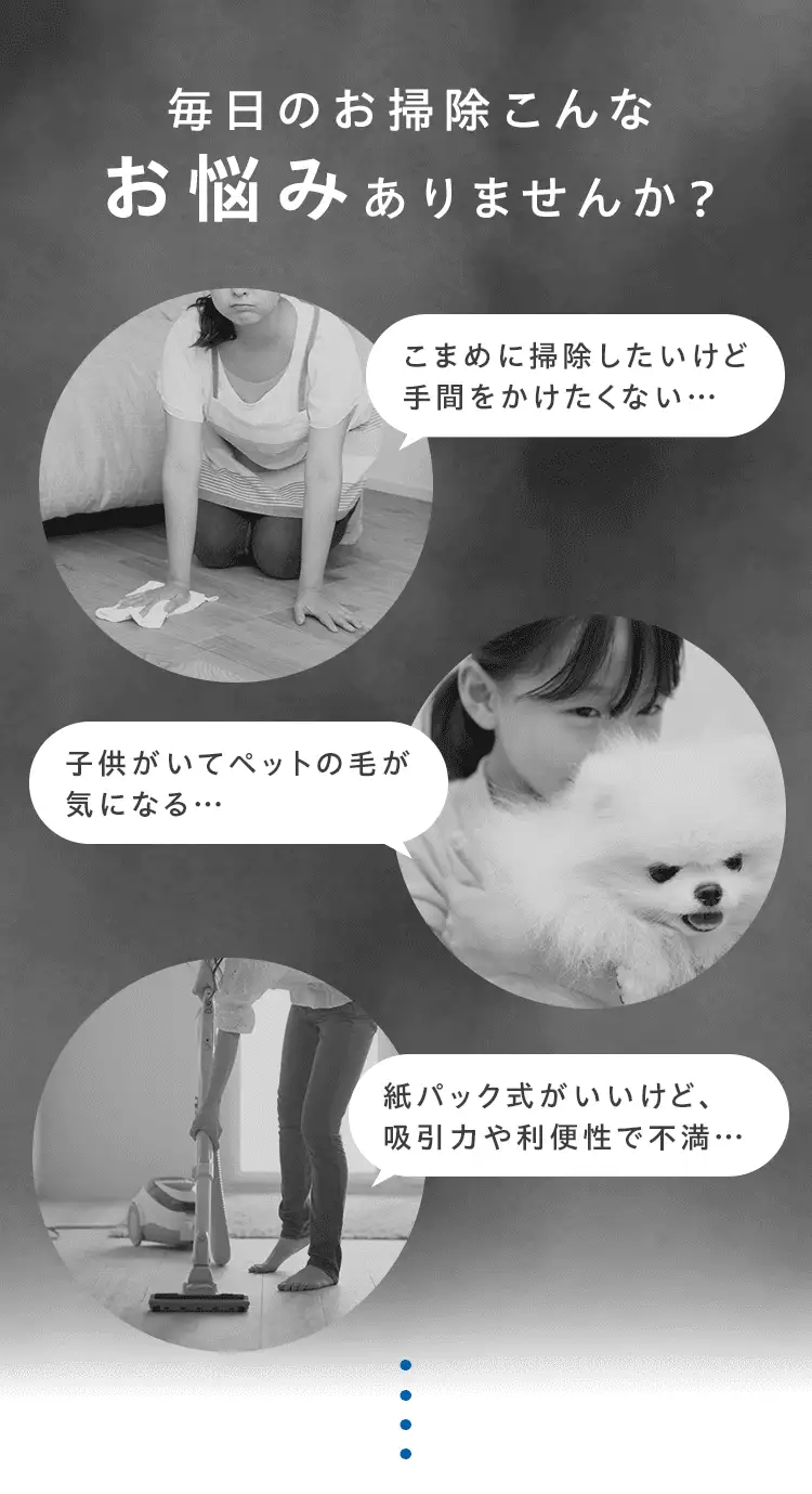 毎日のお掃除こんな悩みありませんか？ こまめに掃除したいけど手間をかけたくない… 子供がいてペットの毛が気になる 紙パック式がいいけど、吸引力や利便性で不満…