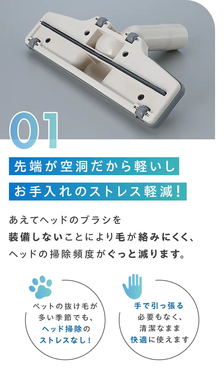 01.先端が空洞だから軽いしお手入れのストレス軽減！あえてヘッドのブラシを装備しないことにより毛が絡みにくく、ヘッドの掃除頻度がぐっと減ります。 ペットの抜け毛が多い季節でも、ヘッド掃除のストレスなし！手で引っ張る必要もなく、清潔なまま快適に使えます。