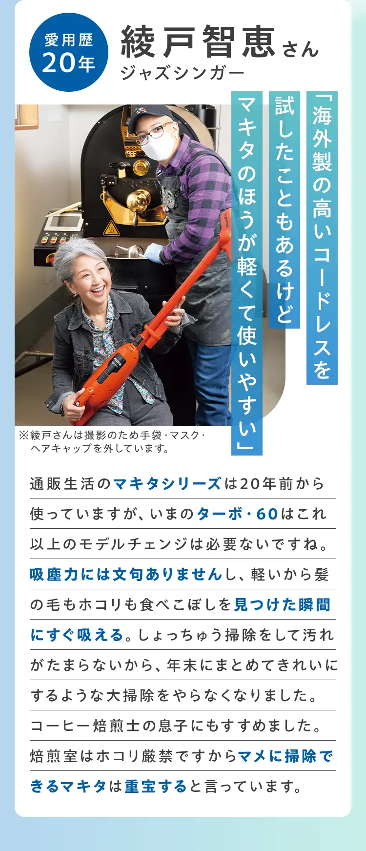 愛用歴20年 綾戸知恵さん（ジャズシンガー）「海外製の高いコードレスを試したことのあるけどマキタのほうが軽くて使いやすい」通販生活のマキタシリーズは20年前から使っていますが、いまのターボ・60はこれ以上のモデルチェンジは必要ないですね。吸塵力には文句ありませんし、軽いから髪の毛もホコリも食べこぼしを見つけた瞬間にすぐ吸える。しょっちゅう掃除をして汚れがたまらないから、年末にまとめてきれいにするような大掃除をやらなくなりました。コーヒー焙煎士の息子にもすすめました。焙煎室はホコリ厳禁ですからマメに掃除できるマキタは重宝すると言っています。