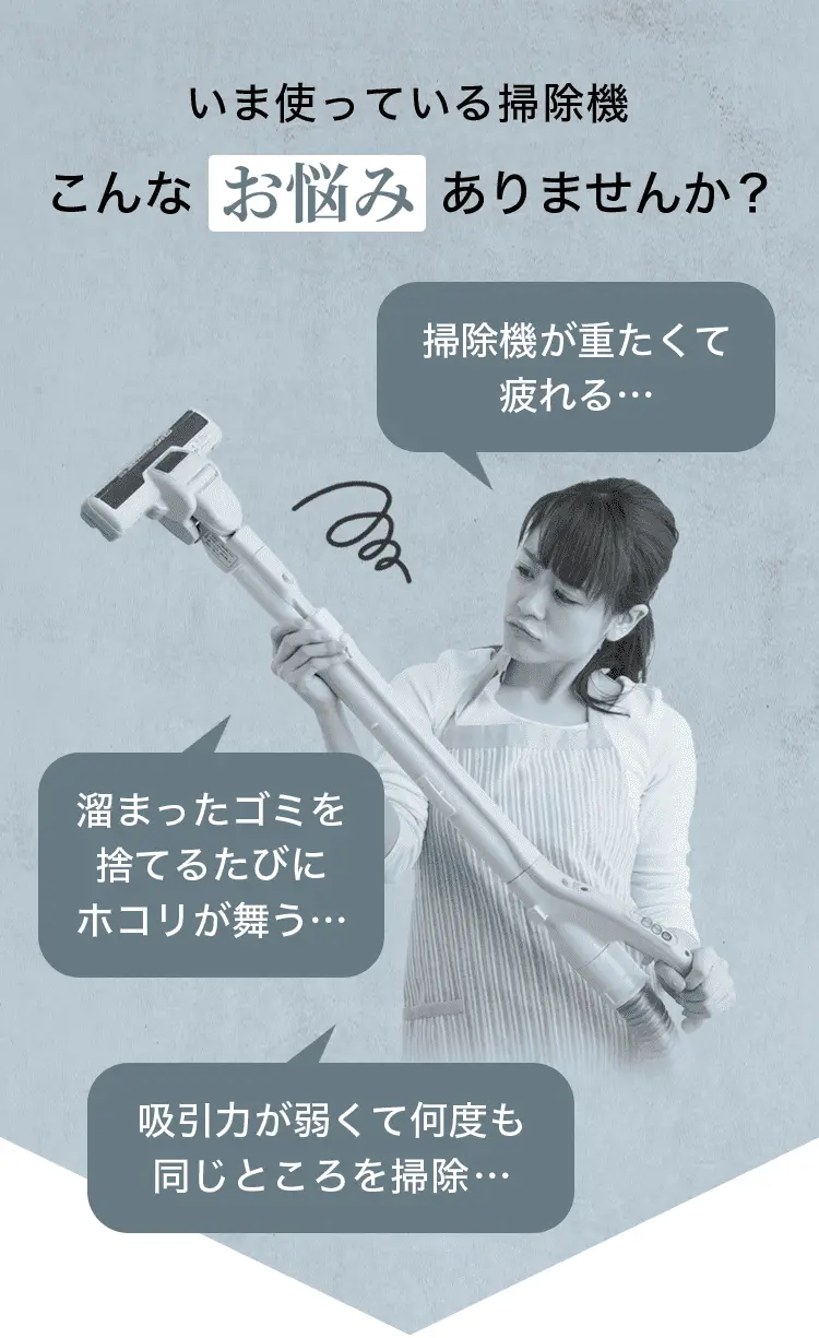 いま使っている掃除機こんなお悩みありませんか？ 掃除機が重たくて疲れる… 溜まったゴミを捨てるたびにホコリが舞う… 吸引力が弱くて何度も同じところを掃除…