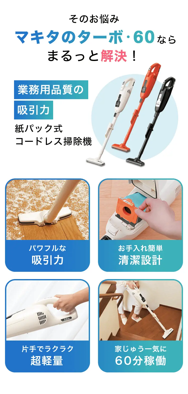 そのお悩みマキタのターボ・60ならまるっと解決！ 業務用品質の吸引力 紙パック式 コードレス掃除機 パワフルな吸引力 お手入れ簡単清潔設計 片手でラクラク超軽量 家じゅう一気に60分稼働
