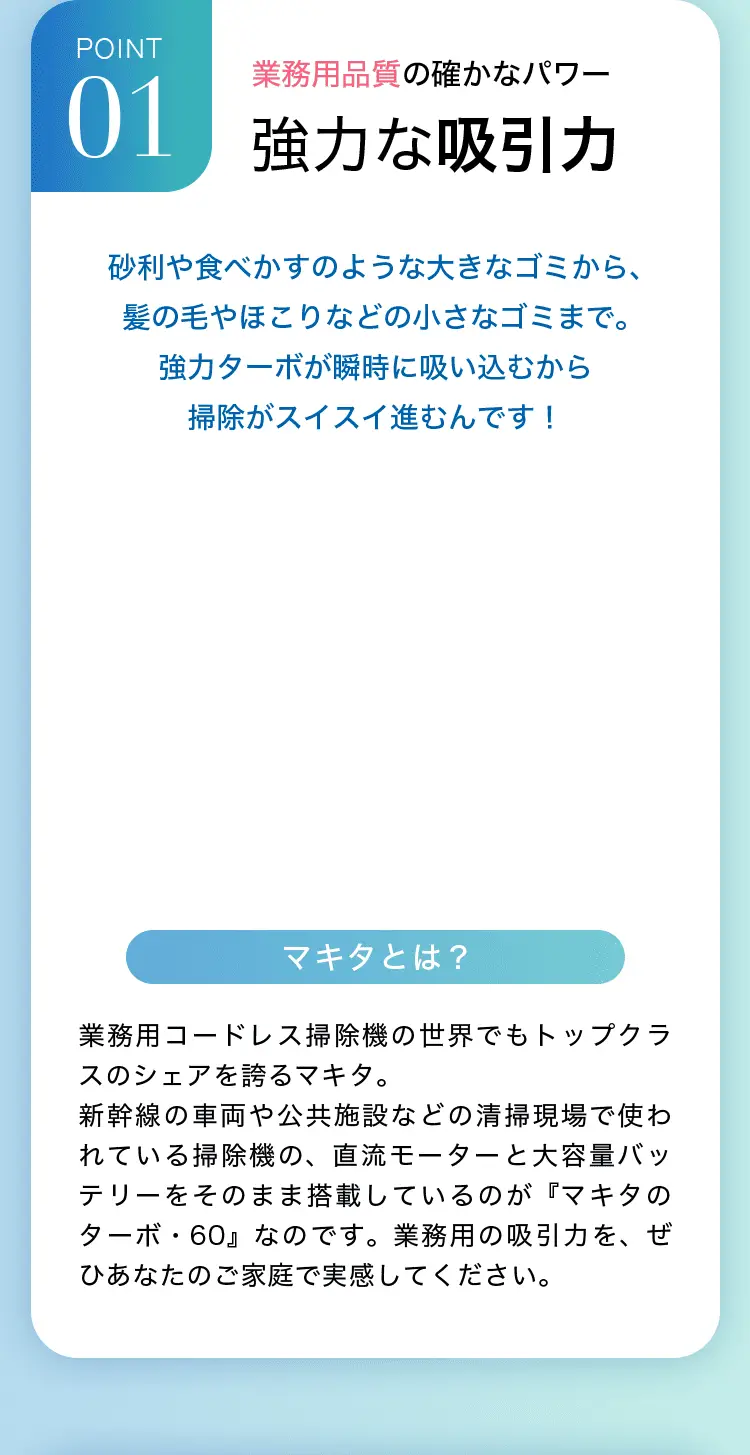 POINT1 業務用品質の確かなパワー 砂利や食べかすのような大きなゴミから、髪の毛やほこりなどの小さなゴミまで。強力ターボが瞬時に吸い込むから掃除がスイスイ進むんです！ マキタとは？業務用コードレス掃除機の世界でもトップクラスのシェアを誇るマキタ。新幹線の車両や公共施設などの清掃現場で使われている掃除機の、直流モーターと大容量バッテリーをそのまま搭載しているのが『マキタのターボ・60』なのです。業務用の吸引力を、ぜひあなたのご家庭で実感してください。