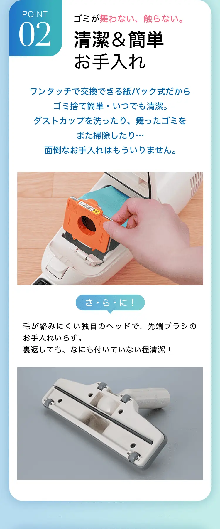 POINT2 ゴミが舞わない、触らない。清潔＆簡単お手入れ ワンタッチで交換できる紙パック式だからゴミ捨て簡単・いつでも清潔。ダストカップを洗ったり、舞ったゴミをまた掃除したり…面倒なお手入れはもういりません。さ・ら・に！毛が絡みにくい独自のヘッドで、先端ブラシのお手入れいらず。裏返しても、なにも付いていない程清潔！