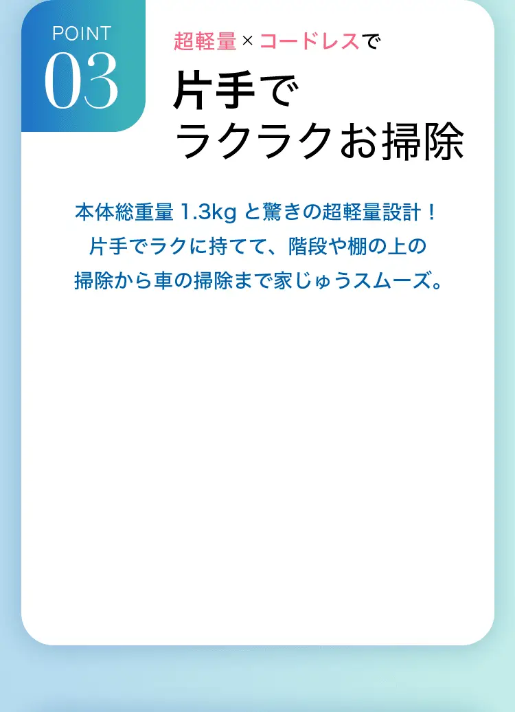 POINT3 超軽量×コードレスで片手でラクラクお掃除 本体総重量1.3kgと驚きの超軽量設計！片手でラクに持てて、階段や棚の上の掃除から車の掃除まで家じゅうスムーズ。