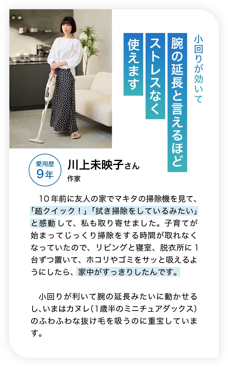 小回りが効いて腕の延長と言えるほどストレスなく使えます 愛用歴9年 川上未映子さん 作家 10年前に友人の家でマキタの掃除機を見て、「超クイック！」「拭き掃除をしているみたい」と感動して、私も取り寄せました。子育てが始まってじっくり掃除をする時間が取れなくなっていたので、リビングと寝室、脱衣所に1台ずつ置いて、ホコリやゴミをサッと吸えるようにしたら、家中がすっきりしたんです。小回りが利いて腕の延長みたいに動かせるし、いまはカヌレ（1歳半のミニチュアダックス）のふわふわな抜け毛を吸うのに重宝しています。