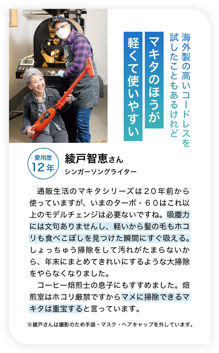 海外製の高いコードレスを試したこともあるけれどマキタのほうが軽くて使いやすい 愛用歴12年 綾戸智恵さん シンガーソングライター 通販生活のマキタシリーズは２０年前から使っていますが、いまのターボ・６０はこれ以上のモデルチェンジは必要ないですね。吸塵力には文句ありませんし、軽いから髪の毛もホコリも食べこぼしを見つけた瞬間にすぐ吸える。しょっちゅう掃除をして汚れがたまらないから、年末にまとめてきれいにするような大掃除をやらなくなりました。コーヒー焙煎士の息子にもすすめました。焙煎室はホコリ厳禁ですからマメに掃除できるマキタは重宝すると言っています。