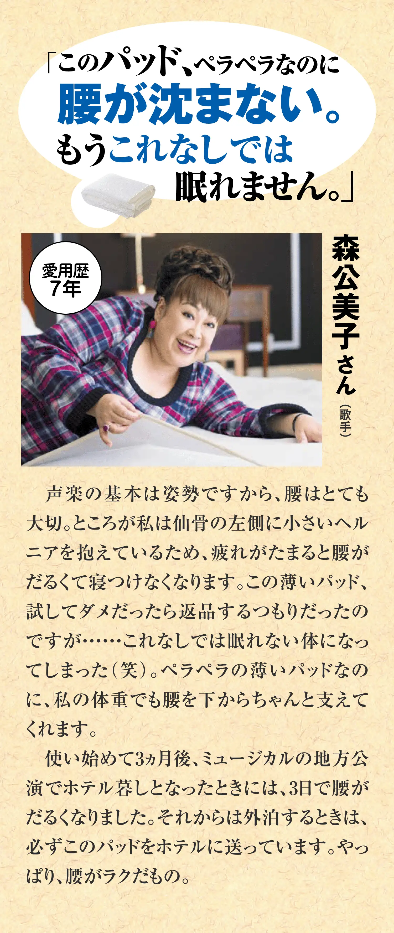 歌手・森公美子さんの愛用コメント。仙骨にヘルニアを抱え、疲れると腰がだるくて寝つけなかったが、この薄いパッドなしでは眠れないほどに。薄くても体重をしっかり下から支えてくれる。外泊時も必ずホテルに送るほど手放せないパッドです