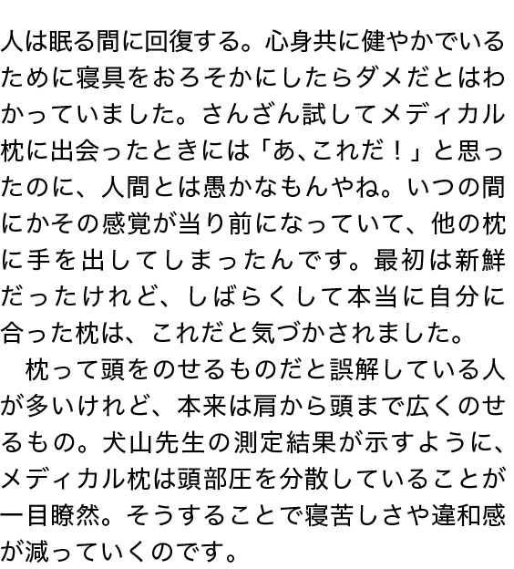 人は眠る間に回復する。心身共に健やかでいるために寝具をおろそかにしたらダメだとはわかっていました。さんざん試してメディカル枕に出会ったときには「あ、これだ！」と思ったのに、人間とは愚かなもんやね。いつの間にかその感覚が当り前になっていて、他の枕に手を出してしまったんです。最初は新鮮だったけれど、しばらくして本当に自分に合った枕は、これだと気づかされました。　枕って頭をのせるものだと誤解している人が多いけれど、本来は肩から頭まで広くのせるもの。犬山先生の測定結果が示すように、メディカル枕は頭部圧を分散していることが一目瞭然。そうすることで寝苦しさや違和感が減っていくのです。