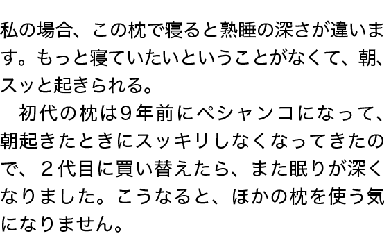 私の場合、この枕で寝ると熟睡の深さが違います。もっと寝ていたいということがなくて、朝、スッと起きられる。初代の枕は９年前にペシャンコになって、朝起きたときにスッキリしなくなってきたので、２代目に買い替えたら、また眠りが深くなりました。こうなると、ほかの枕を使う気になりません。