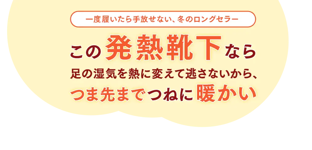 一度履いたら手放せない、冬のロングセラー。この発熱靴下なら足の湿気を熱に変えて逃さないから、つま先までつねに暖かい