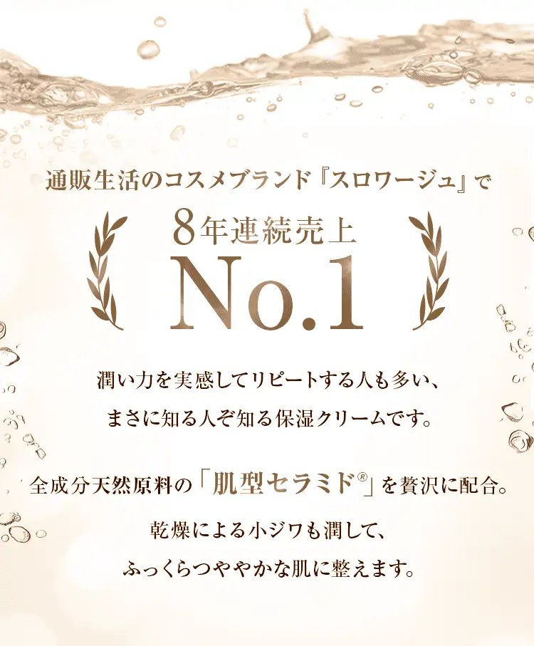通販生活のコスメブランド『スロワージュ』で8年連続売上No1 潤い力を実感してリピートする人も多い、まさに知る人ぞ知る保湿クリームです。全成分天然原料の「肌型セラミド」を贅沢に配合。乾燥による小ジワも潤して、ふっくらつややかな肌に整えます。