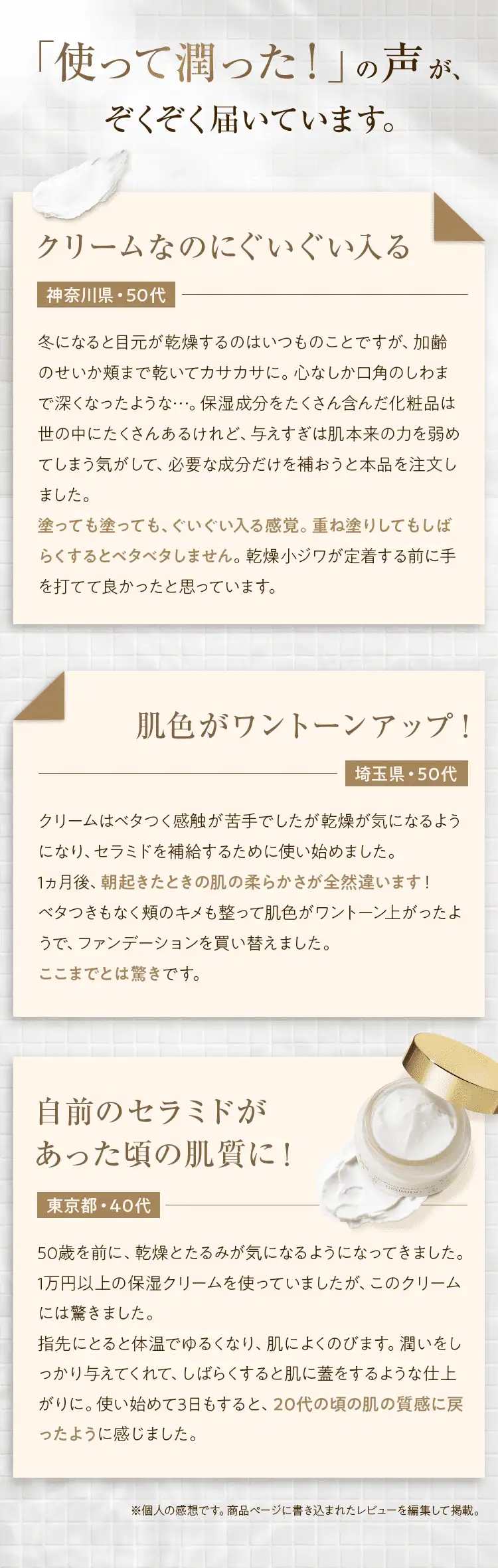 「使って潤った！」の声が続々届いています。クリームなのにぐいぐい入る 神奈川県・50代 肌色がワントーンアップ！埼玉県・50代 自前のセラミドがあった頃の肌質に！ 東京都・40代