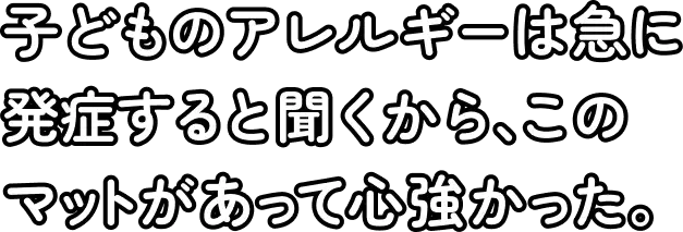 子どものアレルギーは急に発症すると聞くから、このマットがあって心強かった