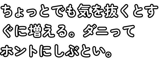 ちょっとでも気を抜くとすぐに増える。ダニってホントにしぶとい。