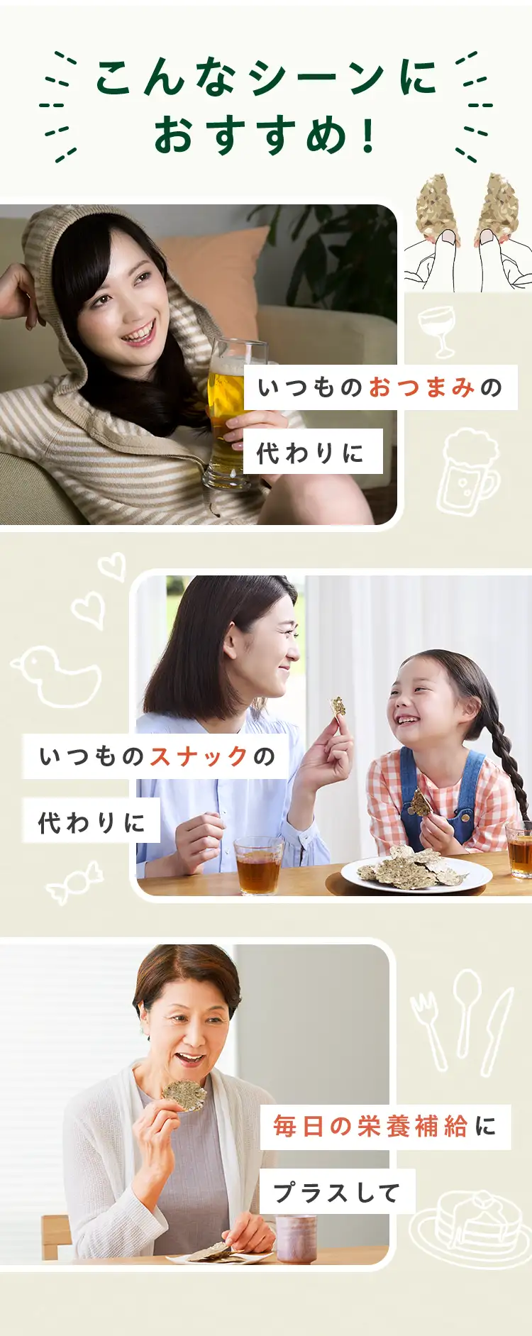 こんなシーンにおすすめ いつものおつまみの代わりに いつものスナックの代わりに 毎日の栄養補給にプラスして