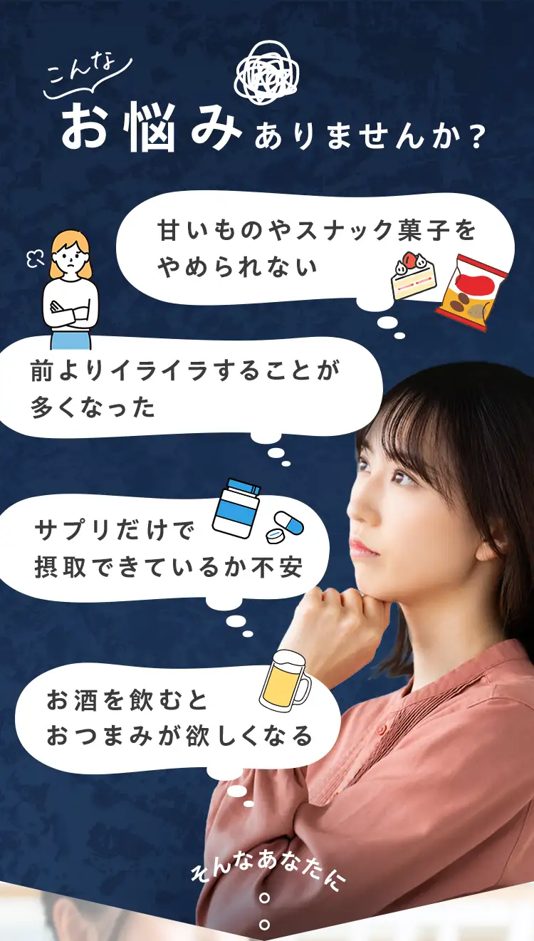 こんなお悩みありませんか？甘いものやスナック菓子をやめられない 前よりイライラすることが多くなった サプリだけで摂取できているか不安 お酒を飲むとおつまみが欲しくなる