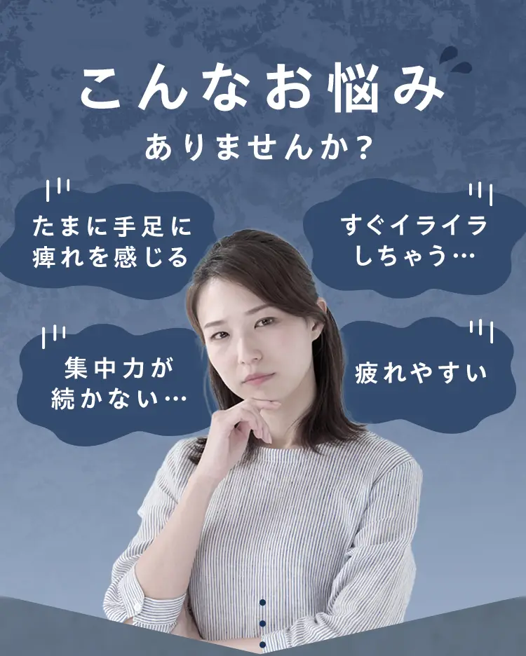 こんなお悩みありませんか？たまに手足に痺れを感じる すぐイライラ
しちゃう… 集中力が続かない… 疲れやすい