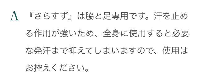 A：『さらすず』は脇と足専用です。汗を止める作用が強いため、全身に使用すると必要な発汗まで抑えてしまいますので、使用はお控えください。