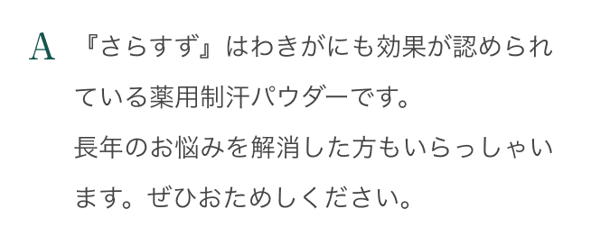 A：「さらすず」はわきがにも効果が認められている薬用制汗パウダーです。長年のお悩みを解消した方もいらっしゃいます。ぜひおためしください。
