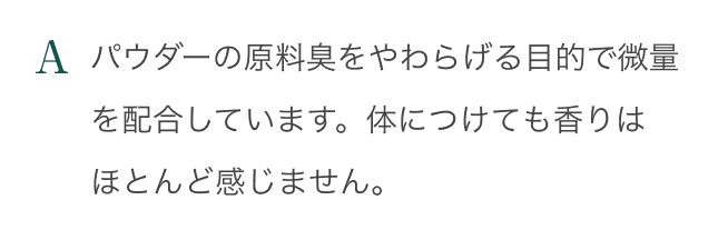 A：パウダーの原料臭をやわらげる目的で微量を配合しています。体につけても香りはほとんど感じません。