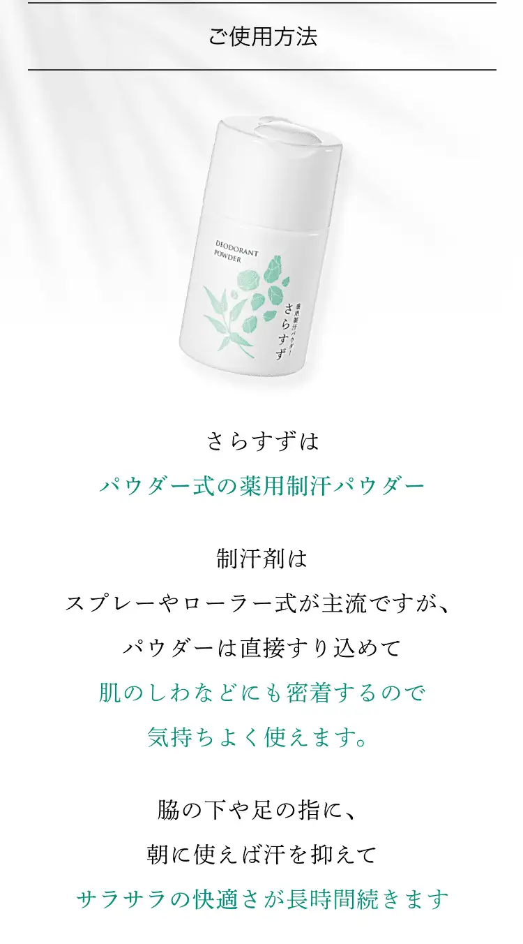 ご使用方法 さらすずはパウダー式の薬用制汗パウダー 制汗剤はスプレーやローラ式が主流ですが、パウダーは直接すり込めて肌のしわなどにも密着するので、気持ちよく使えます。