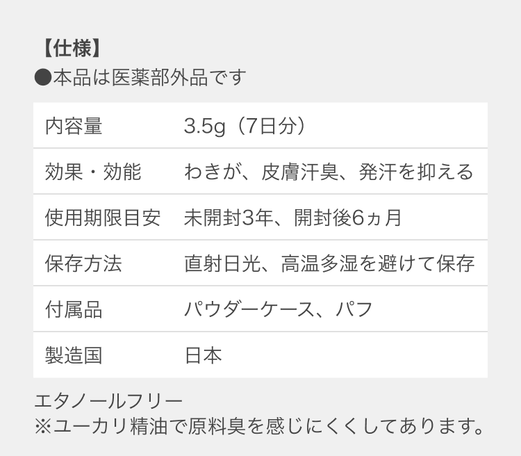 【仕様】 ●本品は医薬部外品です 内容量：30g（毎日3〜4回使用で約2ヵ月分）効果・効能：わきが、皮膚汗臭、発汗を抑える 使用期限目安：未開封3年、開封後6ヵ月 保存方法：直射日光、高温多湿を避けて保存 付属品：パウダーケース、パフ 製造国：日本 エタノールフリー ※ユーカリ精油で原料臭を感じにくくしてあります。