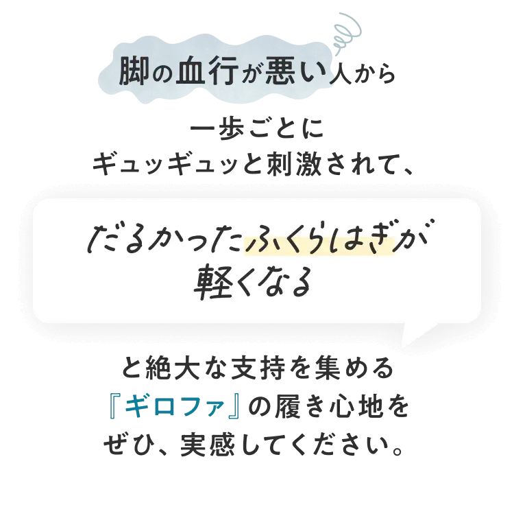 脚の血行が悪い人から一歩ごとにギュッギュッと刺激されて、だるかったふくらはぎが軽くなると絶大な支持を集める『ギロファ』の履き心地をぜひ、実感してください。