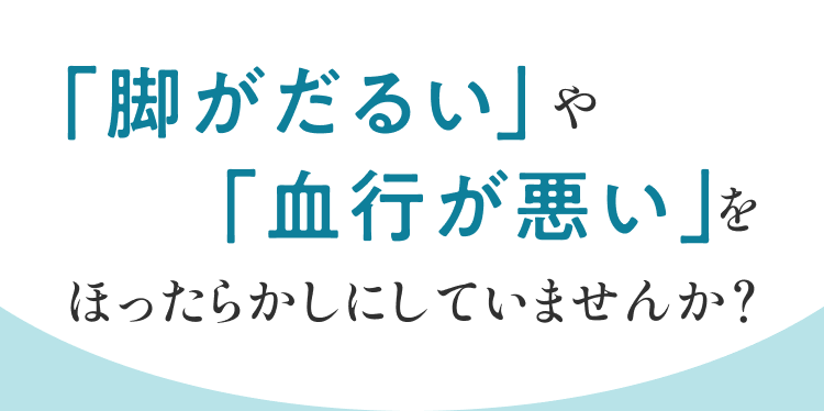 「脚がだるい」や「血行が悪い」をほったらかしにしていませんか？