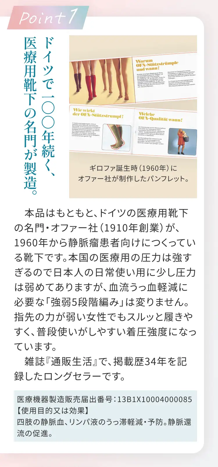 Point1 ドイツで一〇〇年続く、医療用靴下の名門が製造。 本品はもともと、ドイツの医療用靴下の名門・オファー社(1910年創業)が、1960年から静脈瘤患者向けにつくっている靴下です。本国の医療用の圧力は強すぎるので日本人の日常使い用に少し圧力は弱めてありますが、血流うっ血軽減に必要な「強弱5段階編み」は変りません。指先の力が弱い女性でもスルッと履きやすく、普段使いがしやすい着圧強度になっています。雑誌『通販生活』で、掲載歴34年を記録したロングセラーです。