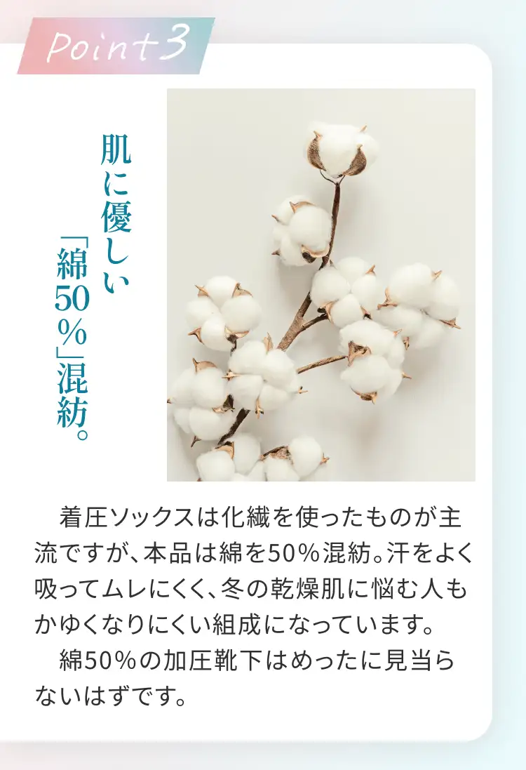 Point3 肌に優しい「綿50%」混紡。 着圧ソックスは化繊を使ったものが主流ですが、本品は綿を50%混紡。汗をよく吸ってムレにくく、冬の乾燥肌に悩む人もかゆくなりにくい組成になっています。綿50%加圧靴下はめったに見当らないはずです。