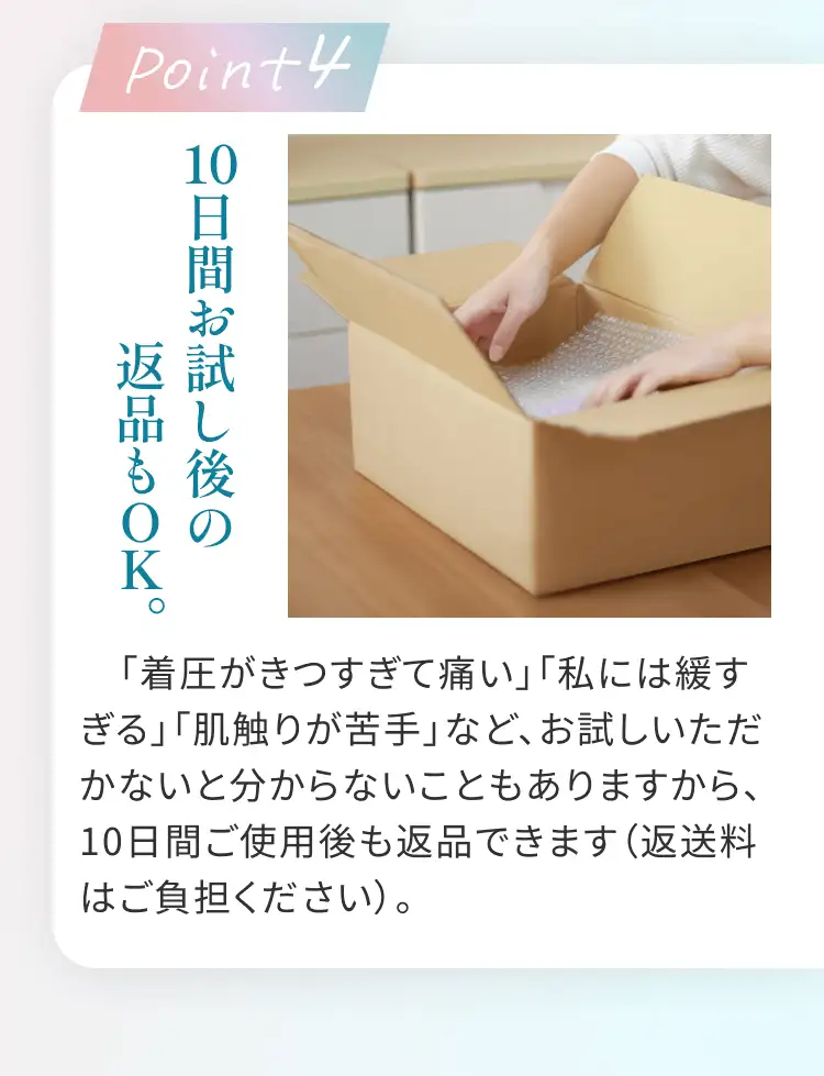 Point4 10日間お試し後の返品もOK。 「着圧がきつすぎて痛い」「私には緩すぎる」「肌触りが苦手」など、お試しいただかないと分からないこともありますから、10日間ご使用後も返品できます(返送料はご負担ください)。