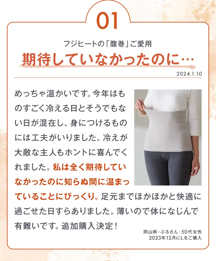 01 フジヒートの「腹巻」ご愛用 期待していなかったのに… めっちゃ温かいです。今年はものすごく冷える日とそうでもない日が混在し、身につけるものには工夫がいりました。冷えが大敵な主人もホントに喜んでくれました。私は全く期待していなかったのに知らぬ間に温まっていることにびっくり。足元までほかほかと快適に過ごせた日すらありました。薄いので体になじんで有難いです。追加購入決定！