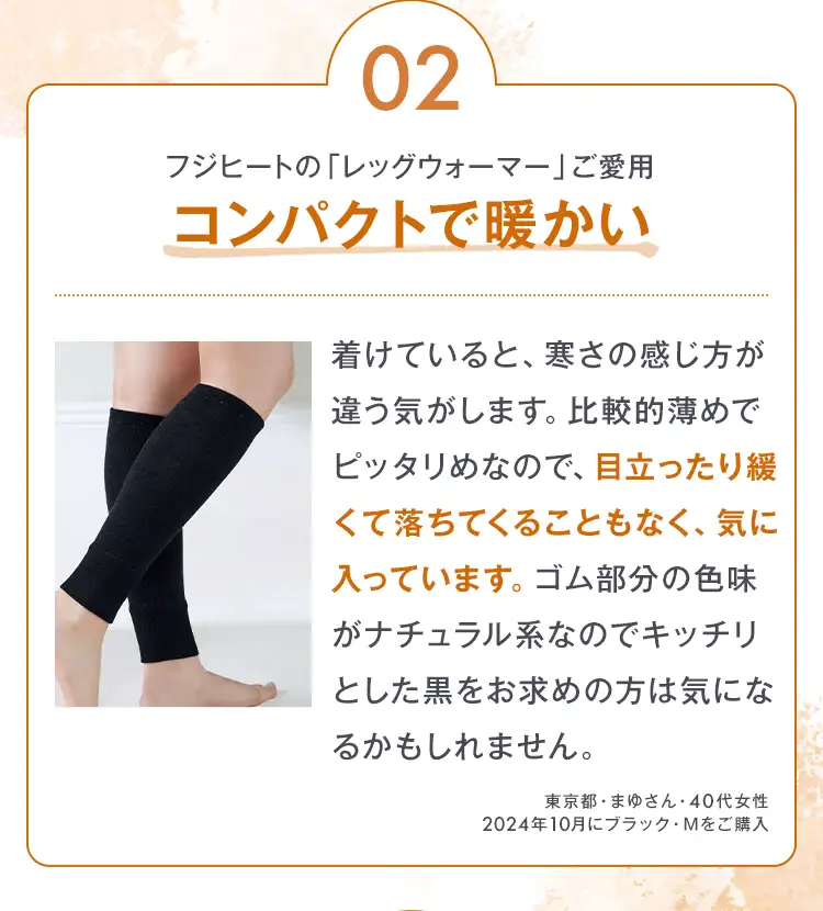02 フジヒートの「レッグウォーマー」ご愛用 コンパクトで暖かい 着けていると、寒さの感じ方が違う気がします。比較的薄めでピッタリめなので、目立ったり緩くて落ちてくることもなく、気に入っています。ゴム部分の色味がナチュラル系なのでキッチリとした黒をお求めの方は気になるかもしれません。