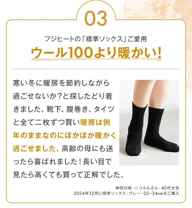03 フジヒートの「標準ソックス」ご愛用 ウール100より暖かい！寒い冬に暖房を節約しながら過ごせないか？と探したどり着きました。靴下、腹巻き、タイツと全て二枚ずつ買い暖房は例年のままなのにぽかぽか暖かく過ごせました。高齢の母にも送ったら喜ばれました！長い目で見たら高くても買って正解でした。