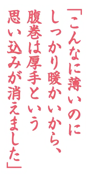 「こんなに薄いのにしっかり暖かいから、腹巻は厚手という思い込みが消えました」