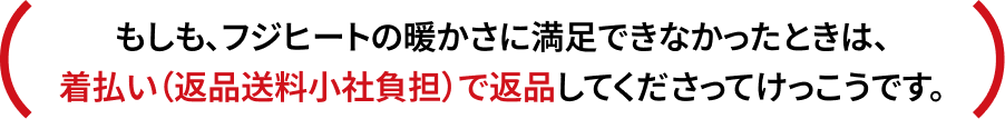 もしも、フジヒートの暖かさに満足できなかったときは、着払い（返品送料小社負担）で返品してくださってけっこうです。