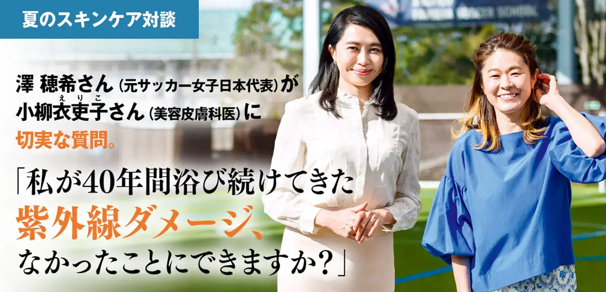 夏のスキンケア対談　澤穂希さん（元サッカー女子日本代表）が小柳衣吏子さん（美容皮膚科医）に切実な質問。「私が40年間浴び続けてきた紫外線ダメージ、なかったことにできますか？」