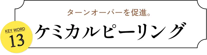 ターンオーバーを促進。 KEYWORD 13 ケミカルピーリング