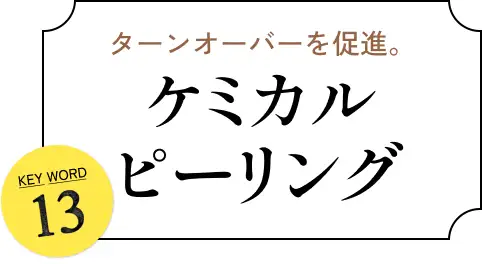 ターンオーバーを促進。 KEYWORD 13 ケミカルピーリング
