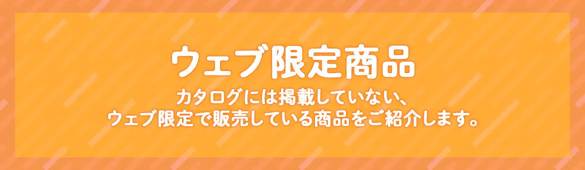 ウェブ限定商品　カタログには掲載していない、ウェブ限定で販売している商品をご紹介します。
