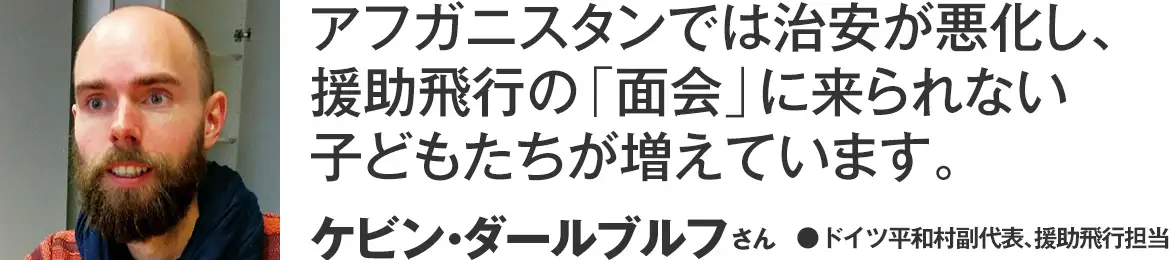 アフガニスタンでは治安が悪化し、援助飛行の「面会」に来られない子どもたちが増えています。 ケビン・ダールブルフさん(ドイツ平和村副代表、援助飛行担当)