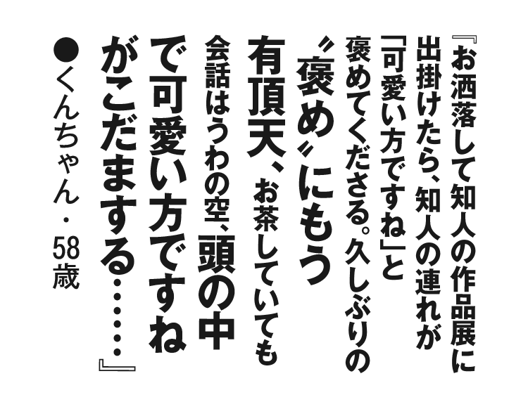 『お洒落して知人の作品展に出掛けたら、知人の連れが「可愛い方ですね」と褒めてくださる。久しぶりの〝褒め〟にもう有頂天、お茶していても会話はうわの空、頭の中で可愛い方ですねがこだまする……』くんちゃん・58歳
