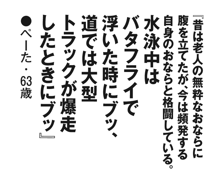 『昔は老人の無粋なおならに腹を立てたが、今は頻発する自身のおならと格闘している。水泳中はバタフライで浮いた時にブッ、道では大型トラックが爆走したときにブッ』ぺーた・63歳