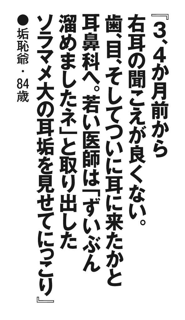 『３、４か月前から右耳の聞こえが良くない。歯、目、そしてついに耳に来たかと耳鼻科へ。若い医師は「ずいぶん溜めましたネ」と取り出したソラマメ大の耳垢を見せてにっこり』垢恥爺・84歳
