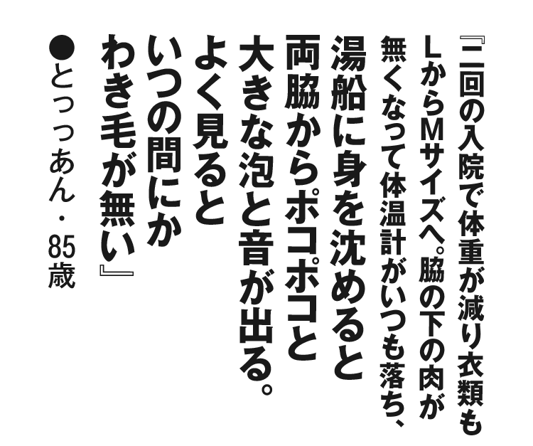 『二回の入院で体重が減り衣類もＬからＭサイズへ。脇の下の肉が無くなって体温計がいつも落ち、湯船に身を沈めると両脇からポコポコと大きな泡と音が出る。よく見るといつの間にかわき毛が無い』とっっあん・85歳