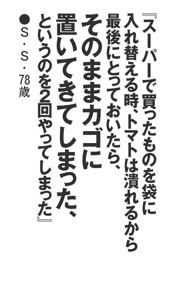 『スーパーで買ったものを袋に入れ替える時、トマトは潰れるから最後にとっておいたら、そのままカゴに置いてきてしまった、というのを２回やってしまった』S・S・78歳