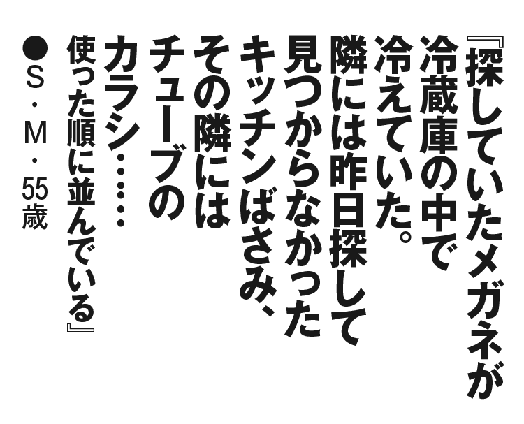『探していたメガネが冷蔵庫の中で冷えていた。隣には昨日探して見つからなかったキッチンばさみ、その隣にはチューブのカラシ……使った順に並んでいる』S・M・55歳