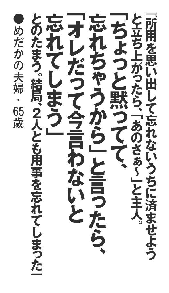 『所用を思い出して忘れないうちに済ませようと立ち上がったら、「あのさぁ～」と主人。「ちょっと黙ってて、忘れちゃうから」と言ったら、「オレだって今言わないと忘れてしまう」とのたまう。結局、2人とも用事を忘れてしまった』めだかの夫婦・65歳