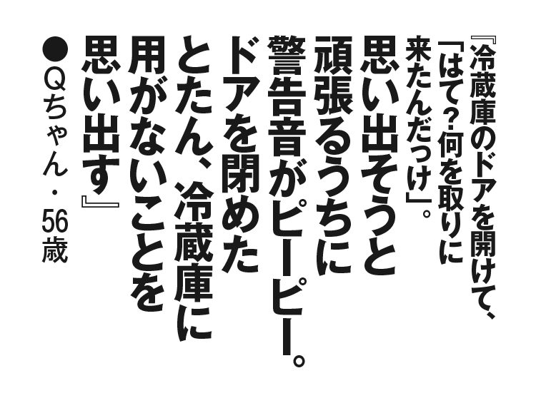 『冷蔵庫のドアを開けて、「はて？何を取りに来たんだっけ」。思い出そうと頑張るうちに警告音がピーピー。ドアを閉めたとたん、冷蔵庫に用がないことを思い出す』Qちゃん・56歳